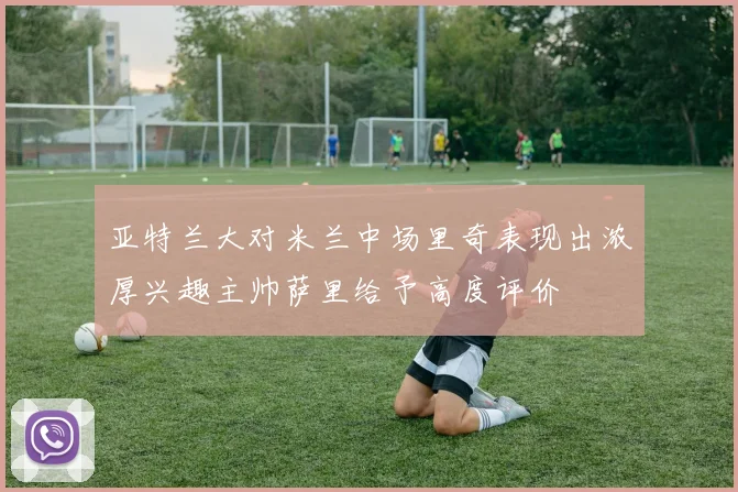亚特兰大对米兰中场里奇表现出浓厚兴趣主帅萨里给予高度评价